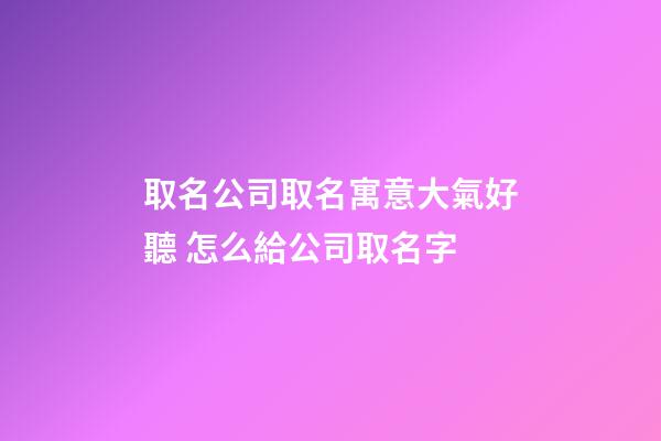 取名公司取名寓意大氣好聽 怎么給公司取名字